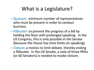What is a Legislature?
– Quorum: minimum number of representatives
who must be present in order to conduct
business.
– Filibuster: to prevent the progress of a bill by
holding the floor with prolonged speaking. In the
US Congress, this is only possible in the Senate
(because the House has time limits on speaking).
– Cloture: a motion to limit debate, thereby ending
a filibuster. In the US Senate, a vote of three-fifths
(or 60 Senators) is needed to invoke cloture.
 