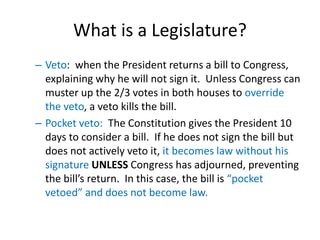 What is a Legislature?
– Veto: when the President returns a bill to Congress,
explaining why he will not sign it. Unless Congress can
muster up the 2/3 votes in both houses to override
the veto, a veto kills the bill.
– Pocket veto: The Constitution gives the President 10
days to consider a bill. If he does not sign the bill but
does not actively veto it, it becomes law without his
signature UNLESS Congress has adjourned, preventing
the bill’s return. In this case, the bill is “pocket
vetoed” and does not become law.
 