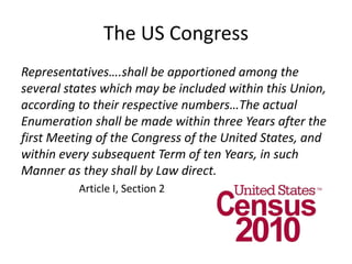 The US Congress
Representatives….shall be apportioned among the
several states which may be included within this Union,
according to their respective numbers…The actual
Enumeration shall be made within three Years after the
first Meeting of the Congress of the United States, and
within every subsequent Term of ten Years, in such
Manner as they shall by Law direct.
Article I, Section 2
 