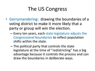The US Congress
• Gerrymandering: drawing the boundaries of a
voting district to make it more likely that a
party or group will win the election.
– Every ten years, each state legislature adjusts the
Congressional boundaries to reflect population
shifts within the state.
– The political party that controls the state
legislature at the time of “redistricting” has a big
advantage because it controls the process and can
draw the boundaries in deliberate ways.
 