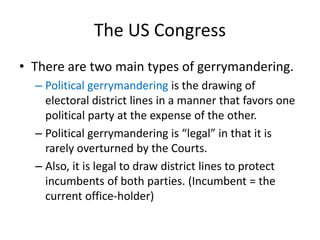 The US Congress
• There are two main types of gerrymandering.
– Political gerrymandering is the drawing of
electoral district lines in a manner that favors one
political party at the expense of the other.
– Political gerrymandering is “legal” in that it is
rarely overturned by the Courts.
– Also, it is legal to draw district lines to protect
incumbents of both parties. (Incumbent = the
current office-holder)
 