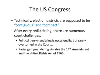 The US Congress
– Technically, election districts are supposed to be
“contiguous” and “compact.”
– After every redistricting, there are numerous
court challenges.
• Political gerrymandering is occasionally, but rarely,
overturned in the Courts.
• Racial gerrymandering violates the 14th Amendment
and the Voting Rights Act of 1965.
 