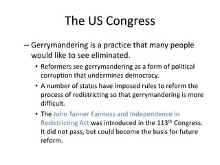 The US Congress
– Gerrymandering is a practice that many people
would like to see eliminated.
• Reformers see gerrymandering as a form of political
corruption that undermines democracy.
• A number of states have imposed rules to reform the
process of redistricting so that gerrymandering is more
difficult.
• The John Tanner Fairness and Independence in
Redistricting Act was introduced in the 113th Congress.
It did not pass, but could become the basis for future
reform.
 