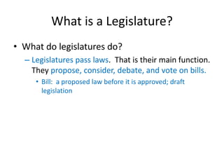 What is a Legislature?
• What do legislatures do?
– Legislatures pass laws. That is their main function.
They propose, consider, debate, and vote on bills.
• Bill: a proposed law before it is approved; draft
legislation
 