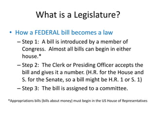What is a Legislature?
• How a FEDERAL bill becomes a law
– Step 1: A bill is introduced by a member of
Congress. Almost all bills can begin in either
house.*
– Step 2: The Clerk or Presiding Officer accepts the
bill and gives it a number. (H.R. for the House and
S. for the Senate, so a bill might be H.R. 1 or S. 1)
– Step 3: The bill is assigned to a committee.
*Appropriations bills (bills about money) must begin in the US House of Representatives
 
