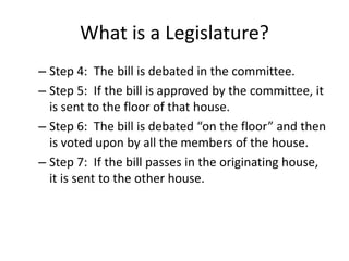 What is a Legislature?
– Step 4: The bill is debated in the committee.
– Step 5: If the bill is approved by the committee, it
is sent to the floor of that house.
– Step 6: The bill is debated “on the floor” and then
is voted upon by all the members of the house.
– Step 7: If the bill passes in the originating house,
it is sent to the other house.
 