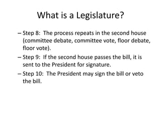 What is a Legislature?
– Step 8: The process repeats in the second house
(committee debate, committee vote, floor debate,
floor vote).
– Step 9: If the second house passes the bill, it is
sent to the President for signature.
– Step 10: The President may sign the bill or veto
the bill.
 