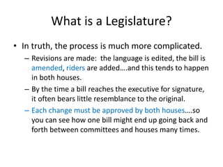 What is a Legislature?
• In truth, the process is much more complicated.
– Revisions are made: the language is edited, the bill is
amended, riders are added….and this tends to happen
in both houses.
– By the time a bill reaches the executive for signature,
it often bears little resemblance to the original.
– Each change must be approved by both houses….so
you can see how one bill might end up going back and
forth between committees and houses many times.
 