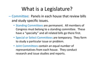 What is a Legislature?
– Committee: Panels in each house that review bills
and study specific issues.
• Standing Committees are permanent. All members of
Congress must belong to a standing committee. These
have a “specialty” and all related bills go there first.
• Special or Select Committees are temporary. They form
to study a particular issue or problem.
• Joint Committees contain an equal number of
representatives from each house. They conduct
research and issue studies and reports.
 