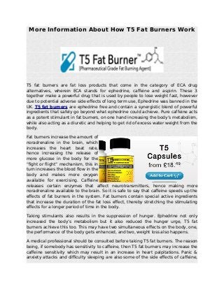 More Information About How T5 Fat Burners Work
T5 fat burners are fat loss products that come in the category of ECA drug
alternatives, wherein ECA stands for ephedrine, caffeine and aspirin. These 3
together make a powerful drug that is used by people to lose weight fast, however
due to potential adverse side effects of long term use, Ephedrine was banned in the
UK. T5 fat burners are ephedrine free and contain a synergistic blend of powerful
ingredients that safely go beyond what ephedrine could achieve. Pure caffeine acts
as a potent stimulant in fat burners, on one hand increasing the body’s metabolism,
while also acting as a diuretic and helping to get rid of excess water weight from the
body.
Fat burners increase the amount of
noradrenaline in the brain, which
increases the heart beat rate,
hence increasing the release of
more glucose in the body for the
“fight or flight” mechanism, this in
turn increases the blood flow in the
body and makes more oxygen
available for exercising. Caffeine
releases certain enzymes that affect neurotransmitters, hence making more
noradrenaline available to the brain. So it is safe to say that caffeine speeds up the
effects of fat burners in the system. Fat burners contain special active ingredients
that increase the duration of the fat loss effect, thereby stretching the stimulating
effects for a longer period of time in the body.
Taking stimulants also results in the suppression of hunger. Ephedrine not only
increased the body’s metabolism but it also reduced the hunger urge, T5 fat
burners achieve this too. This may have two simultaneous effects on the body, one,
the performance of the body gets enhanced, and two, weight loss also happens.
A medical professional should be consulted before taking T5 fat burners. The reason
being, if somebody has sensitivity to caffeine, then T5 fat burners may increase the
caffeine sensitivity which may result in an increase in heart palpitations. Panic &
anxiety attacks and difficulty sleeping are also some of the side effects of caffeine,
 