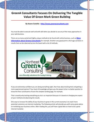 GreenA Consultants Focuses On Delivering The Tangible
        Value Of Green Mark Green Building
_____________________________________________________________________________________

                     By Keano Costello - http://www.greenaconsultants.com



You must be able to execute well and with skill when you decide to use any of the many approaches in
your web business.

There are so many varied and highly unique methods to be found with online business, such as More
Information about Greena Consultants for example. Another very good point is the huge variation in
results that can be observed across the board with a lot of methods.




If you are extremely confident you are doing everything right, then how about testing that and getting a
more experienced opinion? Your level of knowledge will give you the power to be in a better position to
know the finer constituents of even the simplest landing page, for example.

That is exactly why testing everything you do is so important because it is based on changing one aspect
of your method and observing the results.

One way to increase the ability of your business to grow in the current economy is to reach more
potential customers via Internet marketing. The following article will provide you with some great advice
on marketing your business online. After reading this, you will have a good idea on how to be a great
Internet marketer.
 