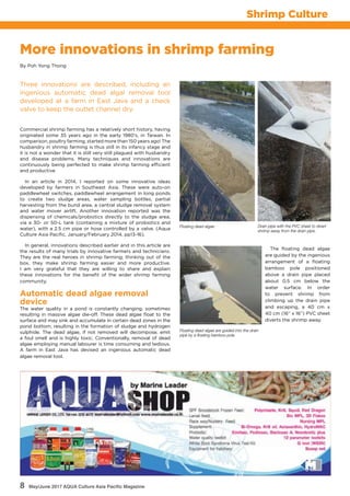 8 May/June 2017 AQUA Culture Asia Pacific Magazine
Shrimp Culture
More innovations in shrimp farming
Three innovations are described, including an
ingenious automatic dead algal removal tool
developed at a farm in East Java and a check
valve to keep the outlet channel dry.
By Poh Yong Thong
Commercial shrimp farming has a relatively short history, having
originated some 35 years ago in the early 1980’s, in Taiwan. In
comparison, poultry farming, started more than 150 years ago! The
husbandry in shrimp farming is thus still in its infancy stage and
it is not a wonder that it is still very still plagued with husbandry
and disease problems. Many techniques and innovations are
continuously being perfected to make shrimp farming efficient
and productive
In an article in 2014, I reported on some innovative ideas
developed by farmers in Southeast Asia. These were auto-on
paddlewheel switches, paddlewheel arrangement in long ponds
to create two sludge areas, water sampling bottles, partial
harvesting from the bund area, a central sludge removal system
and water mover airlift. Another innovation reported was the
dispensing of chemicals/probiotics directly to the sludge area,
via a 30- or 50-L tank (containing a mixture of probiotics and
water), with a 2.5 cm pipe or hose controlled by a valve. (Aqua
Culture Asia Pacific, January/February 2014, pp13-16).
In general, innovations described earlier and in this article are
the results of many trials by innovative farmers and technicians.
They are the real heroes in shrimp farming; thinking out of the
box, they make shrimp farming easier and more productive.
I am very grateful that they are willing to share and explain
these innovations for the benefit of the wider shrimp farming
community.
Automatic dead algae removal
device
The water quality in a pond is constantly changing, sometimes
resulting in massive algae die-off. These dead algae float to the
surface and may sink and accumulate in certain dead zones in the
pond bottom, resulting in the formation of sludge and hydrogen
sulphide. The dead algae, if not removed will decompose, emit
a foul smell and is highly toxic. Conventionally, removal of dead
algae employing manual labourer is time consuming and tedious.
A farm in East Java has devised an ingenious automatic dead
algae removal tool.
The floating dead algae
are guided by the ingenious
arrangement of a floating
bamboo pole positioned
above a drain pipe placed
about 0.5 cm below the
water surface. In order
to prevent shrimp from
climbing up the drain pipe
and escaping, a 40 cm x
40 cm (16” x 16”) PVC sheet
diverts the shrimp away.
Drain pipe with the PVC sheet to divert
shrimp away from the drain pipe.
Floating dead algae are guided into the drain
pipe by a floating bamboo pole
Floating dead algae
 