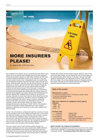 Insurance




                                                                                                          CAUT
                                                                                                               IO
                                                                                                           AR P N
                                                                                                               !




       MORE INSURERS
       PLEASE!
       By Richard Hill, ILFM Vice Chair



Let’s reminisce for a moment. Do you remember the days when a quick         Insurers who jumped into the solicitors’ market ‘feet first’, when it first
phone call to your friendly bank manager was all that was needed to         went to the open market, are now finding the water far too choppy and
request some partner capital or to extend the overdraft, with little need   are sailing towards calmer classes of business. Last year saw Quinn
to produce financial information to back up the request? It may well        going into administration, the withdrawal of Hiscox, Catlin and ACE,
also be a distant memory that, in August each year, you would renew         with many others only writing existing business or drastically reducing
your professional indemnity insurance (PII) with a quick chat with your     their scope. This year we have already seen the exit of SIMA, the
broker, sometimes there was even the odd discount thrown in for good        Solicitors Indemnity Mutual Insurance Association.
behaviour (no claims), and that was that. Many solicitors thought the
assigned risks pool (ARP) was an over zealous health and safety
notice at the local swimming pool! There have been 15 years of
prosperity and economic growth where legal work was in abundance.              State of the market
Conveyancing transactions were flowing with the property boom and
legal aid had its biggest ever budget. Insurers were underwriting most         Deterioration in claims
law firms despite their credibility and risk profile, as the solicitors’       • ½ claims are property and ½ of those are lender claims
business was seen as sound due to the low claims frequency and high            • Fraud and dishonesty claims
level of capacity. Not anymore. The ARP is common knowledge and                • Recessionary claims
now firms, particularly the small to medium practices, realise the
influence that banks and insurers, as stakeholders, have in their              High Court statistics for negligence claims against
business in today’s environment. Banks now require regular
                                                                               solicitors
management accounts reporting as a ‘health check’ on the practice’s
                                                                               • 2009 – 210
finances and liquidity, as banks themselves are under immense
pressure to write good sound business, as they look to stabilise their
                                                                               • 2008 – 80
balance sheets.                                                                • 2004 – 12

So let’s now concentrate on professional indemnity insurance. Insurers         Premium rates
are the providers of one of your biggest overheads and, in some cases,         • 1 – 3 partners             highest rates
can determine whether you carry on trading. Like the banks, insurers           • 4 – 5 partners             2nd highest
also have their own legislative regime occupying their minds. In               • 6-10 partners              highest rate increases
January 2013, Solvency II comes into play which is aimed at making             • 11-25 partners             2nd lowest increases and premiums
sure insurers have adequate capital and risk management standards in           • 26 partners or more        enjoy the lowest rates of all
place to avoid a Northern Rock (and the other banking disasters of
recent months) from occurring in the Insurance industry.

This year, insurers were hit with extreme weather damage; the               WHat CauSeD tHe exoDuS of inSurerS?
Japanese earthquake was the most expensive (est. $35bn liability for        There are two overriding factors for the exit of insurers from the market,
insurers) natural disaster ever; the Euro sovereign debt crisis; and        and the lack of appetite for underwriting solicitors that has caused such
rising fraud. So it’s no surprise that insurers have had many decisions     a hardened market – the assigned risks Pool (arP) and claims.
to make when identifying business areas and products to underwrite.

18 • September/October 2011 LEGAL ABACUS
 