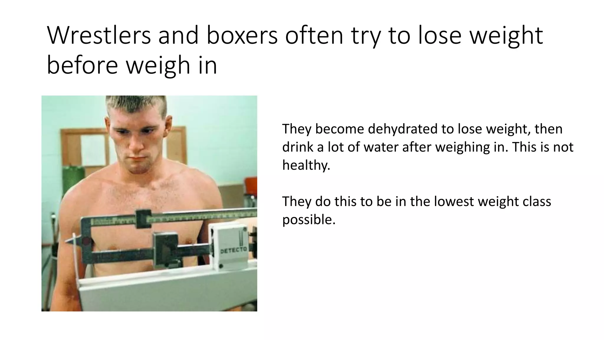 Wrestlers and boxers often try to lose weight
before weigh in
They become dehydrated to lose weight, then
drink a lot of water after weighing in. This is not
healthy.
They do this to be in the lowest weight class
possible.
 
