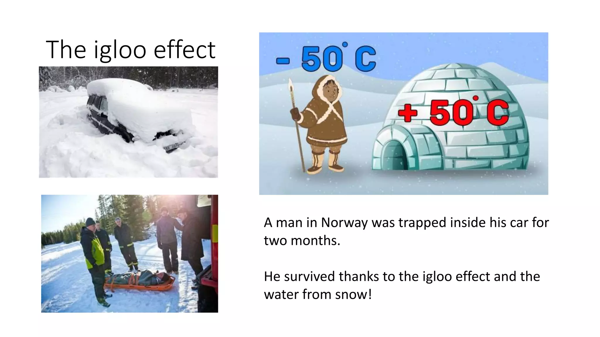 The igloo effect
A man in Norway was trapped inside his car for
two months.
He survived thanks to the igloo effect and the
water from snow!
 