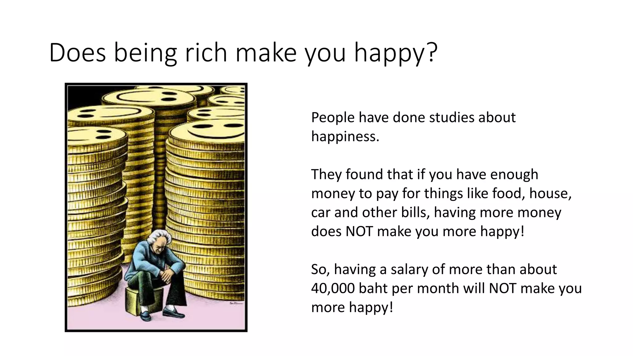 Does being rich make you happy?
People have done studies about
happiness.
They found that if you have enough
money to pay for things like food, house,
car and other bills, having more money
does NOT make you more happy!
So, having a salary of more than about
40,000 baht per month will NOT make you
more happy!
 