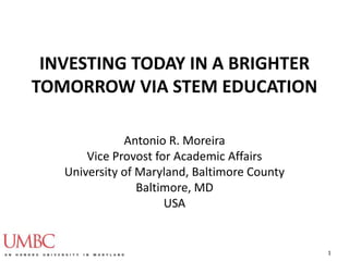 INVESTING TODAY IN A BRIGHTER
TOMORROW VIA STEM EDUCATION
Antonio R. Moreira
Vice Provost for Academic Affairs
University of Maryland, Baltimore County
Baltimore, MD
USA
1
 