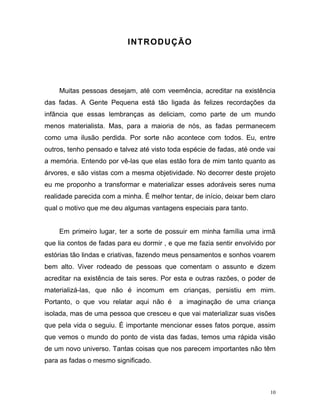 10
INTRODUÇÃO
Muitas pessoas desejam, até com veemência, acreditar na existência
das fadas. A Gente Pequena está tão ligada às felizes recordações da
infância que essas lembranças as deliciam, como parte de um mundo
menos materialista. Mas, para a maioria de nós, as fadas permanecem
como uma ilusão perdida. Por sorte não acontece com todos. Eu, entre
outros, tenho pensado e talvez até visto toda espécie de fadas, até onde vai
a memória. Entendo por vê-las que elas estão fora de mim tanto quanto as
árvores, e são vistas com a mesma objetividade. No decorrer deste projeto
eu me proponho a transformar e materializar esses adoráveis seres numa
realidade parecida com a minha. É melhor tentar, de início, deixar bem claro
qual o motivo que me deu algumas vantagens especiais para tanto.
Em primeiro lugar, ter a sorte de possuir em minha família uma irmã
que lia contos de fadas para eu dormir , e que me fazia sentir envolvido por
estórias tão lindas e criativas, fazendo meus pensamentos e sonhos voarem
bem alto. Viver rodeado de pessoas que comentam o assunto e dizem
acreditar na existência de tais seres. Por esta e outras razões, o poder de
materializá-las, que não é incomum em crianças, persistiu em mim.
Portanto, o que vou relatar aqui não é a imaginação de uma criança
isolada, mas de uma pessoa que cresceu e que vai materializar suas visões
que pela vida o seguiu. É importante mencionar esses fatos porque, assim
que vemos o mundo do ponto de vista das fadas, temos uma rápida visão
de um novo universo. Tantas coisas que nos parecem importantes não têm
para as fadas o mesmo significado.
 
