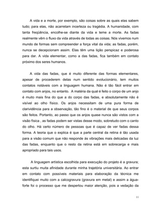 11
A vida e a morte, por exemplo, são coisas sobre as quais elas sabem
tudo; para elas, não acarretam incerteza ou tragédia. A humanidade, com
tanta freqüência, encolhe-se diante da vida e teme a morte. As fadas
realmente vêm o fluxo da vida através de todas as coisas. Nós vivemos num
mundo de formas sem compreender a força vital da vida; as fadas, porém,
nunca se decepcionam assim. Elas têm uma lição perspicaz e poderosa
para dar. A vida elementar, como a das fadas, fica também em contato
próximo dos seres humanos.
A vida das fadas, que é muito diferente das formas elementares,
apesar de procederem delas num sentido evolucionário, tem muitos
contatos notáveis com a linguagem humana. Não é tão fácil entrar em
contato com anjos, no entanto. A matéria da qual é feito o corpo de um anjo
é muito mais fina do que a do corpo das fadas, e absolutamente não é
visível ao olho físico. Os anjos necessitam de uma pura forma de
clarividência para a observação, tão fino é o material de que seus corpos
são feitos. Portanto, ao passo que os anjos quase nunca são vistos com a
visão física , as fadas podem ser vistas desse modo, sobretudo com o canto
do olho. Há certo número de pessoas que é capaz de ver fadas dessa
forma. A teoria que o explica é que a parte central da retina é tão usada
para a visão comum que não responde às vibrações mais delicadas da luz
das fadas, enquanto que o resto da retina está em sobrecarga e mais
apropriado para tais usos.
A linguagem artística escolhida para execução do projeto é a gravura;
esta surtiu muita afinidade durante minha trajetória universitária. Ao entrar
em contato com possíveis materiais para elaboração da técnica me
identifiquei muito com a calcogravura (gravura em metal) e assim a água-
forte foi o processo que me despertou maior atenção, pois a vedação da
 