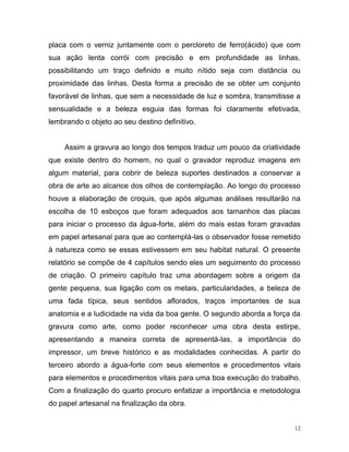 12
placa com o verniz juntamente com o percloreto de ferro(ácido) que com
sua ação lenta corrói com precisão e em profundidade as linhas,
possibilitando um traço definido e muito nítido seja com distância ou
proximidade das linhas. Desta forma a precisão de se obter um conjunto
favorável de linhas, que sem a necessidade de luz e sombra, transmitisse a
sensualidade e a beleza esguia das formas foi claramente efetivada,
lembrando o objeto ao seu destino definitivo.
Assim a gravura ao longo dos tempos traduz um pouco da criatividade
que existe dentro do homem, no qual o gravador reproduz imagens em
algum material, para cobrir de beleza suportes destinados a conservar a
obra de arte ao alcance dos olhos de contemplação. Ao longo do processo
houve a elaboração de croquis, que após algumas análises resultarão na
escolha de 10 esboços que foram adequados aos tamanhos das placas
para iniciar o processo da água-forte, além do mais estas foram gravadas
em papel artesanal para que ao contemplá-las o observador fosse remetido
à natureza como se essas estivessem em seu habitat natural. O presente
relatório se compõe de 4 capítulos sendo eles um seguimento do processo
de criação. O primeiro capítulo traz uma abordagem sobre a origem da
gente pequena, sua ligação com os metais, particularidades, a beleza de
uma fada típica, seus sentidos aflorados, traços importantes de sua
anatomia e a ludicidade na vida da boa gente. O segundo aborda a força da
gravura como arte, como poder reconhecer uma obra desta estirpe,
apresentando a maneira correta de apresentá-las, a importância do
impressor, um breve histórico e as modalidades conhecidas. A partir do
terceiro abordo a água-forte com seus elementos e procedimentos vitais
para elementos e procedimentos vitais para uma boa execução do trabalho.
Com a finalização do quarto procuro enfatizar a importância e metodologia
do papel artesanal na finalização da obra.
 