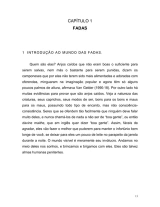 13
CAPÍTULO 1
FADAS
1 INTRODUÇÃO AO MUNDO DAS FADAS.
Quem são elas? Anjos caídos que não eram boas o suficiente para
serem salvas, nem más o bastante para serem punidas, dizem os
camponeses que por elas não terem sido mais alimentadas e adoradas com
oferendas, minguaram na imaginação popular e agora têm só alguns
poucos palmos de altura, afirmava Van Gelder (1990:18). Por outro lado há
muitas evidências para provar que são anjos caídos. Veja a natureza das
criaturas, seus caprichos, seus modos de ser, bons para os bons e maus
para os maus, possuindo todo tipo de encanto, mas não consciência-
consistência. Seres que se ofendem tão facilmente que ninguém deve falar
muito deles, e nunca chamá-los de nada a não ser de “boa gente”, ou então
davine maithe, que em inglês quer dizer “boa gente”. Assim, fáceis de
agradar, eles vão fazer o melhor que puderem para manter o infortúnio bem
longe de você, se deixar para eles um pouco de leite no parapeito da janela
durante a noite. O mundo visível é meramente seu invólucro. Andamos no
meio deles nos sonhos, e brincamos e brigamos com eles. Eles são talvez
almas humanas penitentes.
 