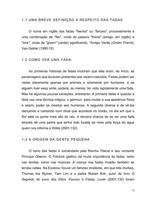 14
1.1.UMA BREVE DEFINIÇÃO A RESPEITO DAS FADAS
O nome em inglês das fadas "faeries" ou "fairyes", provavelmente é
uma combinação de "fae", vinda da palavra "friend" (amigo, em inglês) e
"eire", vinda de "green" (verde) significando, "Amigo Verde (Green Friend),
Van Gelder (1990:10)
1.2 COMO VER UMA FADA
As primeiras histórias de fadas mostram que elas eram, de início, as
personagens que levavam presentes aos recém-nascidos. Fadas podem ser
vistas claramente apenas por animais e raramente por humanos, e se
alguém tiver essa sorte, poderá, ao menos, ter visto rapidamente uma fada.
Mas há algumas poucas exceções, entretanto. A primeira delas é quando a
fada usa uma técnica mágica, o glamour, para mudar a sua aparência física
e assim, poder se mostrar aos humanos. A segunda chance é de vê-las
dançando e cantando num ritual que acontece no Verão, no dia em que o
Sol está no ponto mais alto do céu. A terceira chance de se ver uma fada
através de uma pedra que tenha sido furada ao meio pela força da água
quem nos informa é Wilde (2001:132).
1.3 A ORIGEM DA GENTE PEQUENA
O reino das fadas é comandado pela Rainha Titania e seu consorte
Príncipe Oberon. O Folclore gaélico dá muita importância às fadas, tanto
nas lendas, como nas músicas. A crença nas fadas invadiu também as
lendas celtas. Na Escócia, houve um famoso incidente, em que três mortais,
Thomas the Rymer, Tam Lim e o padre Robert Kirk, autor do livro O
Segredo do povo dos Elfos, Faunos e Fadas, Lover (2001:132) foram
 