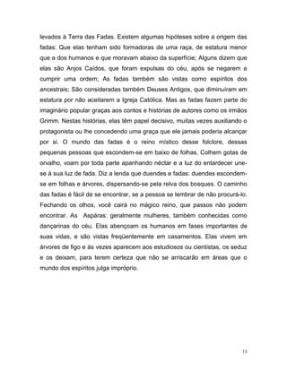 15
levados à Terra das Fadas. Existem algumas hipóteses sobre a origem das
fadas: Que elas tenham sido formadoras de uma raça, de estatura menor
que a dos humanos e que moravam abaixo da superfície; Alguns dizem que
elas são Anjos Caídos, que foram expulsas do céu, após se negarem a
cumprir uma ordem; As fadas também são vistas como espíritos dos
ancestrais; São consideradas também Deuses Antigos, que diminuíram em
estatura por não aceitarem a Igreja Católica. Mas as fadas fazem parte do
imaginário popular graças aos contos e histórias de autores como os irmãos
Grimm. Nestas histórias, elas têm papel decisivo, muitas vezes auxiliando o
protagonista ou lhe concedendo uma graça que ele jamais poderia alcançar
por si. O mundo das fadas é o reino místico desse folclore, dessas
pequenas pessoas que escondem-se em baixo de folhas. Colhem gotas de
orvalho, voam por toda parte apanhando néctar e a luz do entardecer une-
se à sua luz de fada. Diz a lenda que duendes e fadas: duendes escondem-
se em folhas e árvores, dispersando-se pela relva dos bosques. O caminho
das fadas é fácil de se encontrar, se a pessoa se lembrar de não procurá-lo.
Fechando os olhos, você cairá no mágico reino, que passos não podem
encontrar. As Aspáras: geralmente mulheres, também conhecidas como
dançarinas do céu. Elas abençoam os humanos em fases importantes de
suas vidas, e são vistas freqüentemente em casamentos. Elas vivem em
árvores de figo e às vezes aparecem aos estudiosos ou cientistas, os seduz
e os deixam, para terem certeza que não se arriscarão em áreas que o
mundo dos espíritos julga impróprio.
 
