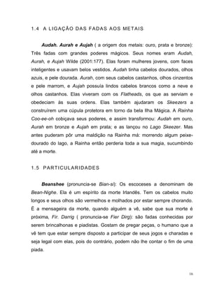 16
1.4 A LIGAÇÃO DAS FADAS AOS METAIS
Audah. Aurah e Aujah ( a origem dos metais: ouro, prata e bronze):
Três fadas com grandes poderes mágicos. Seus nomes eram Audah,
Aurah, e Aujah Wilde (2001:177). Elas foram mulheres jovens, com faces
inteligentes e usavam belos vestidos. Audah tinha cabelos dourados, olhos
azuis, e pele dourada. Aurah, com seus cabelos castanhos, olhos cinzentos
e pele marrom, e Aujah possuía lindos cabelos brancos como a neve e
olhos castanhos. Elas viveram com os Flatheads, os que as serviam e
obedeciam às suas ordens. Elas também ajudaram os Skeezers a
construírem uma cúpula protetora em torno da bela Ilha Mágica. A Rainha
Coo-ee-oh cobiçava seus poderes, e assim transformou: Audah em ouro,
Aurah em bronze e Aujah em prata; e as lançou no Lago Skeezer. Mas
antes puderam pôr uma maldição na Rainha má: morrendo algum peixe-
dourado do lago, a Rainha então perderia toda a sua magia, sucumbindo
até a morte.
1.5 PARTICULARIDADES
Beanshee (pronuncia-se Bian-si): Os escoceses a denominam de
Bean-Nighe. Ela é um espírito da morte Irlandês. Tem os cabelos muito
longos e seus olhos são vermelhos e molhados por estar sempre chorando.
É a mensageira da morte, quando alguém a vê, sabe que sua morte é
próxima, Fir. Darrig ( pronuncia-se Fier Dirg): são fadas conhecidas por
serem brincalhonas e piadistas. Gostam de pregar peças, o humano que a
vê tem que estar sempre disposto a participar de seus jogos e charadas e
seja legal com elas, pois do contrário, podem não lhe contar o fim de uma
piada.
 