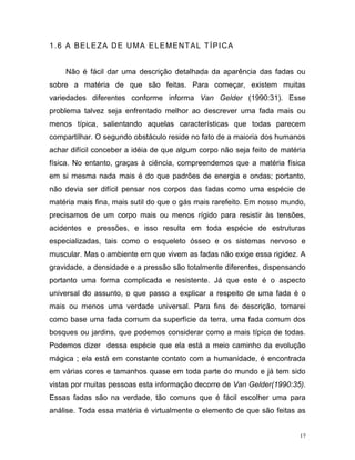 17
1.6 A BELEZA DE UMA ELEMENTAL TÍPICA
Não é fácil dar uma descrição detalhada da aparência das fadas ou
sobre a matéria de que são feitas. Para começar, existem muitas
variedades diferentes conforme informa Van Gelder (1990:31). Esse
problema talvez seja enfrentado melhor ao descrever uma fada mais ou
menos típica, salientando aquelas características que todas parecem
compartilhar. O segundo obstáculo reside no fato de a maioria dos humanos
achar difícil conceber a idéia de que algum corpo não seja feito de matéria
física. No entanto, graças à ciência, compreendemos que a matéria física
em si mesma nada mais é do que padrões de energia e ondas; portanto,
não devia ser difícil pensar nos corpos das fadas como uma espécie de
matéria mais fina, mais sutil do que o gás mais rarefeito. Em nosso mundo,
precisamos de um corpo mais ou menos rígido para resistir às tensões,
acidentes e pressões, e isso resulta em toda espécie de estruturas
especializadas, tais como o esqueleto ósseo e os sistemas nervoso e
muscular. Mas o ambiente em que vivem as fadas não exige essa rigidez. A
gravidade, a densidade e a pressão são totalmente diferentes, dispensando
portanto uma forma complicada e resistente. Já que este é o aspecto
universal do assunto, o que passo a explicar a respeito de uma fada é o
mais ou menos uma verdade universal. Para fins de descrição, tomarei
como base uma fada comum da superfície da terra, uma fada comum dos
bosques ou jardins, que podemos considerar como a mais típica de todas.
Podemos dizer dessa espécie que ela está a meio caminho da evolução
mágica ; ela está em constante contato com a humanidade, é encontrada
em várias cores e tamanhos quase em toda parte do mundo e já tem sido
vistas por muitas pessoas esta informação decorre de Van Gelder(1990:35).
Essas fadas são na verdade, tão comuns que é fácil escolher uma para
análise. Toda essa matéria é virtualmente o elemento de que são feitas as
 