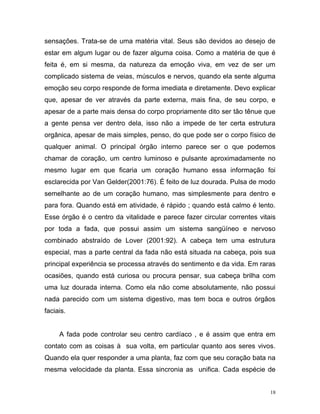 18
sensações. Trata-se de uma matéria vital. Seus são devidos ao desejo de
estar em algum lugar ou de fazer alguma coisa. Como a matéria de que é
feita é, em si mesma, da natureza da emoção viva, em vez de ser um
complicado sistema de veias, músculos e nervos, quando ela sente alguma
emoção seu corpo responde de forma imediata e diretamente. Devo explicar
que, apesar de ver através da parte externa, mais fina, de seu corpo, e
apesar de a parte mais densa do corpo propriamente dito ser tão tênue que
a gente pensa ver dentro dela, isso não a impede de ter certa estrutura
orgânica, apesar de mais simples, penso, do que pode ser o corpo físico de
qualquer animal. O principal órgão interno parece ser o que podemos
chamar de coração, um centro luminoso e pulsante aproximadamente no
mesmo lugar em que ficaria um coração humano essa informação foi
esclarecida por Van Gelder(2001:76). É feito de luz dourada. Pulsa de modo
semelhante ao de um coração humano, mas simplesmente para dentro e
para fora. Quando está em atividade, é rápido ; quando está calmo é lento.
Esse órgão é o centro da vitalidade e parece fazer circular correntes vitais
por toda a fada, que possui assim um sistema sangüíneo e nervoso
combinado abstraído de Lover (2001:92). A cabeça tem uma estrutura
especial, mas a parte central da fada não está situada na cabeça, pois sua
principal experiência se processa através do sentimento e da vida. Em raras
ocasiões, quando está curiosa ou procura pensar, sua cabeça brilha com
uma luz dourada interna. Como ela não come absolutamente, não possui
nada parecido com um sistema digestivo, mas tem boca e outros órgãos
faciais.
A fada pode controlar seu centro cardíaco , e é assim que entra em
contato com as coisas à sua volta, em particular quanto aos seres vivos.
Quando ela quer responder a uma planta, faz com que seu coração bata na
mesma velocidade da planta. Essa sincronia as unifica. Cada espécie de
 