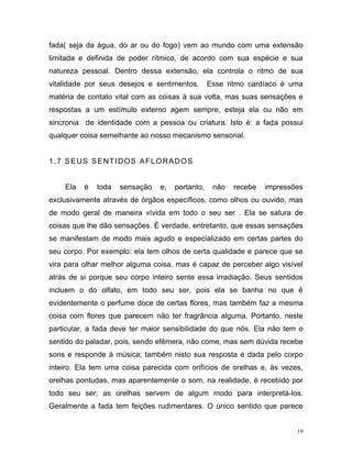 19
fada( seja da água, do ar ou do fogo) vem ao mundo com uma extensão
limitada e definida de poder rítmico, de acordo com sua espécie e sua
natureza pessoal. Dentro dessa extensão, ela controla o ritmo de sua
vitalidade por seus desejos e sentimentos. Esse ritmo cardíaco é uma
matéria de contato vital com as coisas à sua volta, mas suas sensações e
respostas a um estímulo externo agem sempre, esteja ela ou não em
sincronia de identidade com a pessoa ou criatura. Isto é: a fada possui
qualquer coisa semelhante ao nosso mecanismo sensorial.
1.7 SEUS SENTIDOS AFLORADOS
Ela é toda sensação e, portanto, não recebe impressões
exclusivamente através de órgãos específicos, como olhos ou ouvido, mas
de modo geral de maneira vívida em todo o seu ser . Ela se satura de
coisas que lhe dão sensações. É verdade, entretanto, que essas sensações
se manifestam de modo mais agudo e especializado em certas partes do
seu corpo. Por exemplo: ela tem olhos de certa qualidade e parece que se
vira para olhar melhor alguma coisa, mas é capaz de perceber algo visível
atrás de si porque seu corpo inteiro sente essa irradiação. Seus sentidos
incluem o do olfato, em todo seu ser, pois ela se banha no que é
evidentemente o perfume doce de certas flores, mas também faz a mesma
coisa com flores que parecem não ter fragrância alguma. Portanto, neste
particular, a fada deve ter maior sensibilidade do que nós. Ela não tem o
sentido do paladar, pois, sendo efêmera, não come, mas sem dúvida recebe
sons e responde à música; também nisto sua resposta é dada pelo corpo
inteiro. Ela tem uma coisa parecida com orifícios de orelhas e, às vezes,
orelhas pontudas, mas aparentemente o som, na realidade, é recebido por
todo seu ser; as orelhas servem de algum modo para interpretá-los.
Geralmente a fada tem feições rudimentares. O único sentido que parece
 