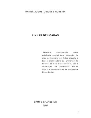2
DANIEL AUGUSTO NUNES MOREIRA
LINHAS DELICADAS
Relatório apresentado como
exigência parcial para obtenção de
grau de bacharel em Artes Visuais à
banca examinadora da Universidade
Federal de Mato Grosso do Sul, sob a
orientação da professora Marlei
Sigrist e co-orientação da professora
Eliete Furlan
CAMPO GRANDE-MS
2004
 
