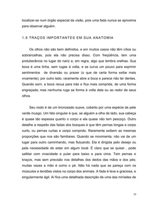 20
localizar-se num órgão especial da visão, pois uma fada nunca se aproxima
para observar alguém.
1.8 TRAÇOS IMPORTANTES EM SUA ANATOMIA
Os olhos não são bem definidos, e em muitos casos não têm cílios ou
sobrancelhas, pois ela não precisa disso. Com freqüência, tem uma
protuberância no lugar do nariz e, em regra, algo que lembra orelhas. Sua
boca é uma linha, sem rugas à volta, e se curva um pouco para exprimir
sentimentos de diversão ou prazer (o que de certa forma exibe mais
vivamente); por outro lado, raramente abre a boca e parece não ter dentes.
Quando sorri, a boca recua para trás e fica mais comprida, de uma forma
engraçada; mas nenhuma ruga se forma à volta dela ou ao redor de seus
olhos.
Seu rosto é de um bronzeado suave, coberto por uma espécie de pele
verde musgo. Um fato singular é que, se alguém a olha de lado, sua cabeça
é quase tão espessa quanto o corpo e ela quase não tem pescoço. Outro
detalhe a respeito das fadas dos bosques é que têm pernas longas e corpo
curto, ou pernas curtas e corpo comprido. Raramente exibem as mesmas
proporções que nos são familiares. Quando se movimenta, não vai de um
lugar para outro caminhando, mas flutuando. Ela é dirigida pelo desejo ou
pela necessidade de estar em algum local. É claro que se quiser , pode
saltitar com vivacidade e pular para baixo e para cima. Tem pernas e
braços, mas sem precisão nos detalhes dos dedos das mãos e dos pés;
muitas vezes a mão é como o pé. Não há nada que se pareça com os
músculos e tendões vistos no corpo dos animais. A fada é leve e graciosa, e
singularmente ágil. Aí fica uma detalhada descrição de uma das miríades de
 