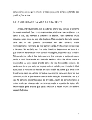 21
componentes desse povo miúdo. O resto seria uma simples extensão das
qualificações acima.
1.9 A LUDICIDADE NA VIDA DA BOA GENTE
A fada, individualmente, tem o poder de alterar seu formato e tamanho
de maneira notável. Seu corpo é sensação e vitalidade; na medida em que
sente e vive, seu formato e tamanho se alteram. Pode tornar-se muito
pequena, umas cinco ou seis pés de altura. Mas precisaria de muito esforço
para isso e não poderia permanecer em seu tamanho maior
indefinidamente. Nem teria de ficar sempre verde. Pode adotar novas cores
e formatos. Na verdade, um dos mais divertidos jogos entre as fadas é o
que chamam de fantasiar-se de cores e roupagens, segundo a sua fantasia.
Até no colorido natural das fadas comuns dos bosques e jardins de corpo
verde e rosto bronzeado, na verdade existem fadas de várias cores e
tonalidades. A fada passa grande parte da vida brincando; contudo, se
existe uma linha que pode ser traçada entre o trabalho e a diversão é difícil
dizer; isso é verdade na medida em que cuidar da planta que ama é um
divertimento para ela. A fada considera isso menos como um dever do que
como um prazer a que deve se dedicar com devoção. Na verdade, em sua
vida há somente diferentes graus de diversão. Assim, os seres humanos e
outras criaturas, mesmo não conhecendo nada a respeito de fadas, são
influenciados pela alegria que delas emanam e ficam felizes ao receber
essas influências.
 