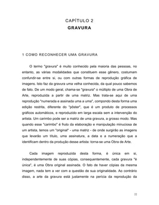 22
CAPÍTULO 2
GRAVURA
1 COMO RECONHECER UMA GRAVURA
O termo "gravura" é muito conhecido pela maioria das pessoas, no
entanto, as várias modalidades que constituem esse gênero, costumam
confundir-se entre si, ou com outras formas de reprodução gráfica de
imagens. Isto faz da gravura uma velha conhecida, da qual pouco sabemos
de fato. De um modo geral, chama-se "gravura" o múltiplo de uma Obra de
Arte, reproduzida a partir de uma matriz. Mas trata-se aqui de uma
reprodução "numerada e assinada uma a uma", compondo desta forma uma
edição restrita, diferente do "pôster", que é um produto de processos
gráficos automáticos, e reproduzido em larga escala sem a intervenção do
artista. Um carimbo pode ser a matriz de uma gravura, a grosso modo. Mas
quando esse "carimbo" é fruto da elaboração e manipulação minuciosa de
um artista, temos um "original" - uma matriz - de onde surgirão as imagens
que levarão um título, uma assinatura, a data e a numeração que a
identificam dentro da produção desse artista: torna-se uma Obra de Arte.
Cada imagem reproduzida desta forma, é única em si,
independentemente de suas cópias, consequentemente, cada gravura "é
única", é uma Obra original assinada. O fato de haver cópias da mesma
imagem, nada tem a ver com a questão de sua originalidade. Ao contrário
disso, a arte da gravura está justamente na perícia da reprodução da
 