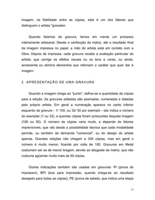 23
imagem, na fidelidade entre as cópias, este é um dos fatores que
distinguem o artista "gravador.
Quando falamos de gravura, temos em mente um processo
inteiramente artesanal. Desde a confecção da matriz, até o resultado final
da imagem impressa no papel, a mão do artista está em contato com a
Obra. Depois de impressa, cada gravura recebe a avaliação particular do
artista, que corrige os efeitos visuais ou os tons e cores, ou ainda,
acrescenta ou elimina elementos que reforcem o caráter que quer dar à
imagem.
2 APRESENTAÇÃO DE UMA GRAVURA
Quando a imagem chega ao "ponto", define-se a quantidade de cópias
para a edição. As gravuras editadas são assinadas, numeradas e datadas
pelo próprio artista. Em geral a numeração aparece no canto inferior
esquerdo da gravura - 1/ 100, ou 32/ 50 por exemplo - isto indica o número
do exemplar (1 ou 32), e quantas cópias foram produzidas daquela imagem
(100 ou 50). O número de cópias varia muito, e depende de fatores
imprevisíveis, que vão desde a possibilidade técnica que cada modalidade
permite, ou também da demanda "comercial", ou do desejo do artista
apenas. Grandes edições não chegam a 300 cópias, mas em geral o
número é muito menor, ficando por volta de 100. Gravuras em Metal
costumam ser as de menor tiragem, devido ao desgaste da matriz, que não
costuma agüentar muito mais de 50 cópias.
Outras indicações também são usadas em gravuras: PI (prova do
impressor), BPI (boa para impressão, quando chega-se ao resultado
desejado para todas as cópias), PE (prova de estado, que indica uma etapa
 