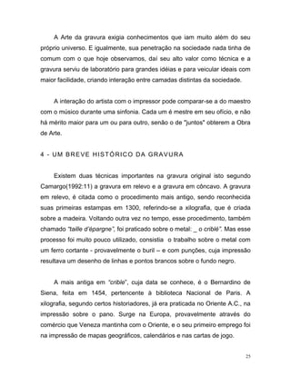25
A Arte da gravura exigia conhecimentos que iam muito além do seu
próprio universo. E igualmente, sua penetração na sociedade nada tinha de
comum com o que hoje observamos, daí seu alto valor como técnica e a
gravura serviu de laboratório para grandes idéias e para veicular ideais com
maior facilidade, criando interação entre camadas distintas da sociedade.
A interação do artista com o impressor pode comparar-se a do maestro
com o músico durante uma sinfonia. Cada um é mestre em seu ofício, e não
há mérito maior para um ou para outro, senão o de "juntos" obterem a Obra
de Arte.
4 - UM BREVE HISTÓRICO DA GRAVURA
Existem duas técnicas importantes na gravura original isto segundo
Camargo(1992:11) a gravura em relevo e a gravura em côncavo. A gravura
em relevo, é citada como o procedimento mais antigo, sendo reconhecida
suas primeiras estampas em 1300, referindo-se a xilografia, que é criada
sobre a madeira. Voltando outra vez no tempo, esse procedimento, também
chamado “taille d’épargne”, foi praticado sobre o metal: _ o criblé”. Mas esse
processo foi muito pouco utilizado, consistia o trabalho sobre o metal com
um ferro cortante - provavelmente o buril – e com punções, cuja impressão
resultava um desenho de linhas e pontos brancos sobre o fundo negro.
A mais antiga em “crible”, cuja data se conhece, é o Bernardino de
Siena, feita em 1454, pertencente à biblioteca Nacional de Paris. A
xilografia, segundo certos historiadores, já era praticada no Oriente A.C., na
impressão sobre o pano. Surge na Europa, provavelmente através do
comércio que Veneza mantinha com o Oriente, e o seu primeiro emprego foi
na impressão de mapas geográficos, calendários e nas cartas de jogo.
 