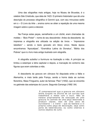 26
Uma das xilografias mais antigas, hoje no Museu de Bruxelas, é o
celebre São Cristóvão, que data de 1423. O primeiro historiador que dá uma
descrição do processo xilográfico é Cennini que, com seu minucioso estilo
em o – O Livro da Arte -, ensina como se obter a repetição de uma mesma
imagem sobre o pano a decorar.
Na França estas peças, semelhante a um clichê, eram chamadas de
moldes – “Bois Protat” – nome do seu descobridor. Antes da descoberta da
imprensa a xilografia era utilizada na edição de livros – “impresione
tabellare” – sendo o texto gravado em bloco único. Nesta época
encontramos “Apocalipse”, “Gramática Latina do Donatus”, “Biblía dos
Pobres” que é o livro mais antigo ilustrado com xilografia.
A xilografia substitui a iluminura na ilustração a mão. A princípio se
limitou a estampar a letra capitular e depois, a marcação do contorno das
figuras que eram coloridas a mão.
A descoberta da gravura em côncavo foi disputada entre a Itália e
Alemanha, e mais tarde pela França, sendo a honra dada ao ourives
florentino, Maso Finiguerra, autor da famosa “Paix” (1452), que se encontra
no gabinete das estampas do Louvre. Segundo Camargo (1992 :54)
É compreensível que a gravura em côncavo
tenha surgido na oficina de um ourives que
trabalhava o metal com o buril. Não se
tratava propriamente da execução de uma
gravura no sentido de uma peça destinada a
produzir cópias, mas de uma obra de
ourivesaria – o niello – que se bastava a si
própria como peça de decoração, seja como
porta de tabernáculos, ou como cibórios e
outros objetos de culto.
 