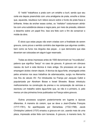 27
O “niello” trabalhava a prata com um entalho a buril, sendo que seu
corte era depois preenchido com uma amálgama de prata, enxofre e bórax
que, aquecida, resultava num relevo escuro sobre o fundo de prata fosca e
brilhante. Antes de encher esses cortes, os “niellatori” costumavam atintá-
los com uma substância oleosa e negra para, por meio de pressão, obterem
o desenho sobre um papel fino. Isso era feito com o fim de conservar o
molde da obra.
É obvio que estas peças não eram criadas com a finalidade de serem
gravura, como prova o sentido contrário das legendas que algumas contêm,
bem como os furos nos ângulos das peças , o que demonstra que elas
deveriam ser colocadas em algum lugar reservado.
Todas as obras impressas antes de 1500 denominam-se “incunábulos”,
palavra que significa “berço” no caso da gravura. A gravura em côncavo
nasceu do buril e esta técnica é mais antiga. Os processos em que se
empregam ácidos vieram depois. A técnica da água-forte, empregada antes
pelos armeiros nos seus trabalhos de adamascados, surgiu na Alemanha
nos fins do século XV. Foi introduzida na França por Jacques Callot e
popularizada por Abraham Bosse e Israel Silvestre. Bosse introduziu
melhoramentos na construção da prensa e na composição de vernizes e
escreveu um trabalho sobre água-forte que, se não é o primeiro, é, pelo
menos um dos primeiros livros publicados na França sobre gravura.
Outros processos surgiram posteriormente em lugares e épocas
diferentes. A maneira do creiom, que se deve a Jean-Charles François
(1717-1761), foi aperfeiçoada por Demarteau (1722-1788). Jacob
Christophe Leblond (1737) ensaiou a gravura em cor, usando mais de uma
placa, impressão antes feita com bonecas. A gravura, à maneira lavis, foi
 
