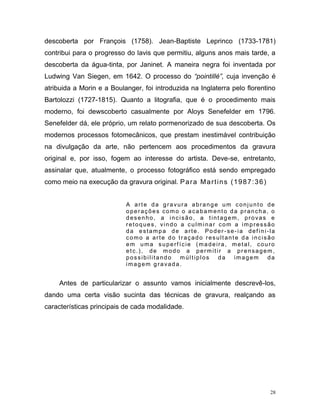 28
descoberta por François (1758). Jean-Baptiste Leprinco (1733-1781)
contribui para o progresso do lavis que permitiu, alguns anos mais tarde, a
descoberta da água-tinta, por Janinet. A maneira negra foi inventada por
Ludwing Van Siegen, em 1642. O processo do “pointillé”, cuja invenção é
atribuida a Morin e a Boulanger, foi introduzida na Inglaterra pelo florentino
Bartolozzi (1727-1815). Quanto a litografia, que é o procedimento mais
moderno, foi dewscoberto casualmente por Aloys Senefelder em 1796.
Senefelder dá, ele próprio, um relato pormenorizado de sua descoberta. Os
modernos processos fotomecânicos, que prestam inestimável contribuição
na divulgação da arte, não pertencem aos procedimentos da gravura
original e, por isso, fogem ao interesse do artista. Deve-se, entretanto,
assinalar que, atualmente, o processo fotográfico está sendo empregado
como meio na execução da gravura original. Para Martins (1987:36)
A arte da gravura abrange um conjunto de
operações como o acabamento da prancha, o
desenho, a incisão, a tintagem, provas e
retoques, vindo a culminar com a impressão
da estampa de arte. Poder -se-ia defini-la
como a arte do traçado resultante da incisão
em uma superf ície (madeira, metal, couro
etc.), de modo a permitir a prensagem,
possibilitando múltiplos da imagem da
imagem gravada.
Antes de particularizar o assunto vamos inicialmente descrevê-los,
dando uma certa visão sucinta das técnicas de gravura, realçando as
características principais de cada modalidade.
 