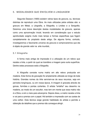 29
5. MODALIDADES QUE ENVOLVEM A LINGUAGEM
Segundo Dawson (1800) existem vários tipos de gravura, ou, técnicas
distintas de reproduzir uma Obra. As mais utilizadas pelos artistas são: a
gravura em Metal, a Litografia, a Xilografia, o Linóleo e a Serigrafia.
Daremos uma breve descrição destas modalidades de gravura, apenas
como uma aproximação inicial, levando em consideração que o estudo
aprofundado exigiria muito mais tempo e formas específicas que fogem
completamente do propósito deste artigo. De alguma forma, contudo,
investigaremos o fascinante universo da gravura e comprovaremos que ela
é objeto de grande valor na arte mundial,.
5.1 Xilografia
A forma mais antiga de impressão é a utilização de um relevo que
recebe a tinta, a partir do qual se transfere a imagem para outra superfície.
Dentre estes processos está a Xilografia.
A Xilografia consiste numa matriz em alto relevo produzida em
madeira. Esta forma de gravação foi amplamente utilizada ao longo de toda
história. Grandes nomes da Arte serviram-se de seus recursos, seja em
períodos longínquos, ou em nossa época. A imagem é gravada através de
goivas, formões e pontas cortantes. O artista "entalha" seu desenho na
madeira, ao modo de um escultor, mas tem em mente que essa matriz não
é a Obra, e sim o meio para alcançá-la. Depois disso, a matriz recebe a tinta
e vai para a prensa com o papel. Há também a impressão com as costas de
uma colher. Esta técnica exige grande habilidade do artista e permite a
obtenção de detalhes que a prensa não consegue atingir.
 