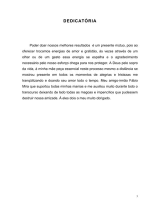 3
DEDICATÓRIA
Poder doar nossos melhores resultados é um presente mútuo, pois ao
oferecer trocamos energias de amor e gratidão, às vezes através de um
olhar ou de um gesto essa energia se espalha e o agradecimento
necessário pelo nosso esforço chega para nos proteger. A Deus pelo sopro
da vida, à minha mãe peça essencial neste processo mesmo a distância se
mostrou presente em todos os momentos de alegrias e tristezas me
tranqüilizando e doando seu amor todo o tempo. Meu amigo-irmão Fábio
Mira que suportou todas minhas manias e me auxiliou muito durante todo o
transcurso deixando de lado todas as magoas e impencílios que pudessem
destruir nossa amizade. Á eles dois o meu muito obrigado.
 