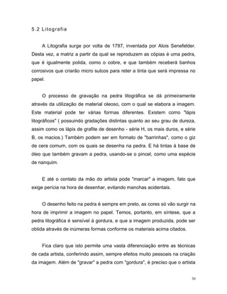 30
5.2 Litografia
A Litografia surge por volta de 1797, inventada por Alois Senefelder.
Desta vez, a matriz a partir da qual se reproduzem as cópias é uma pedra,
que é igualmente polida, como o cobre, e que também receberá banhos
corrosivos que criarão micro sulcos para reter a tinta que será impressa no
papel.
O processo de gravação na pedra litográfica se dá primeiramente
através da utilização de material oleoso, com o qual se elabora a imagem.
Este material pode ter várias formas diferentes. Existem como "lápis
litográficos" ( possuindo gradações distintas quanto ao seu grau de dureza,
assim como os lápis de grafite de desenho - série H, os mais duros, e série
B, os macios.) Também podem ser em formato de "barrinhas", como o giz
de cera comum, com os quais se desenha na pedra. E há tintas à base de
óleo que também gravam a pedra, usando-se o pincel, como uma espécie
de nanquim.
E até o contato da mão do artista pode "marcar" a imagem, fato que
exige perícia na hora de desenhar, evitando manchas acidentais.
O desenho feito na pedra é sempre em preto, as cores só vão surgir na
hora de imprimir a imagem no papel. Temos, portanto, em síntese, que a
pedra litográfica é sensível à gordura, e que a imagem produzida, pode ser
obtida através de inúmeras formas conforme os materiais acima citados.
Fica claro que isto permite uma vasta diferenciação entre as técnicas
de cada artista, conferindo assim, sempre efeitos muito pessoais na criação
da imagem. Além de "gravar" a pedra com "gordura", é preciso que o artista
 