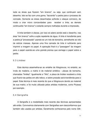 31
isole as áreas que ficaram "em branco", ou seja, que continuam sem
desenho. Isto se faz com uma goma, "lacrando" a pedra para o processo de
corrosão. Somente as áreas desenhadas sofrerão o ataque corrosivo, de
modo a criar micro concavidades para receber a tinta, as demais
continuarão "em branco" e estarão sempre molhadas durante a impressão.
A tinta também é oleosa, por isso só adere aonde está o desenho, nas
área "em branco" sofre a ação repelente da água. A tinta é transferida para
a pedra já "processada" usando-se um rolo de borracha, semelhante ao rolo
de esticar massas. Apenas uma fina camada de tinta é suficiente para
imprimir a imagem no papel. A operação final é a "passagem" da imagem
para o papel usando-se uma grande prensa que esmaga o papel sobre a
pedra.
5.3 Linóleo
Esta técnica assemelha-se ao entalhe da Xilogravura, no entanto, ao
invés de madeira, a matriz é de material sintético - placas de borracha,
chamadas "linóleo". Igualmente a "Xilo", a placa de linóleo receberá a tinta
que ficará nas partes em alto relevo, e sobre pressão será transferida para o
papel. Esta técnica é mais recente do que a Xilogravura devido ao material
de sua matriz, e foi muito utilizada pelos artistas modernos, como Picasso
por exemplo.
5.4 Serigrafia
A Serigrafia é a modalidade mais recente das técnicas apresentadas
até então. Convivemos diariamente com Serigrafias sem desconfiarmos que
também são usadas por artistas. Geralmente conhecemos pelo nome Silk-
 
