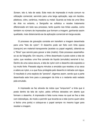 32
Screen, isto é, tela de seda. Este meio de impressão é muito comum na
utilização comercial, servindo para uma larga aplicação, seja em tecidos,
plásticos, vidro, cerâmica, madeira ou metal. Quando se trata de uma Obra
de Arte no entanto, a Serigrafia se sofistica e recebe tratamento
diferenciado em todo seu processo, tanto quanto nas tintas usadas, como
também no número de impressões que formam a imagem, ganhando assim
qualidade, mais distanciando-se da aplicação comercial em larga escala.
O processo de gravação consiste em transferir a imagem desenhada
para uma "tela de nylon". O desenho pode ser feito com tinta opaca
(nanquim) em material transparente (acetato ou papel vegetal), obtendo-se
o "filme" que servirá para gravar a tela (matriz). Este processo assemelha-
se ao da fotografia. Em resumo, o filme desenhado é posto sobre a tela de
nylon, que recebeu uma fina camada de líquido (emulsão) sensível à luz.
Dentro de uma caixa escura, a tela de nylon com o desenho são expostos a
luz muito forte. Passado alguns minutos a emulsão que recebeu a luz seca
e adere ao nylon, e a que ficou protegida pelo desenho é retirada com água.
O resultado é uma espécie de "peneira", digamos assim, sendo que a parte
desenhada esta livre para a passagem da tinta e o restante está vedado
pela emulsão.
A impressão se faz através de rodos que "empurram" a tinta que é
posta dentro da tela de nylon, pelos orifícios deixados em aberto que
formam o desenho. A impressão é feita numa mesa na qual se fixa a tela
com dobradiças, de modo a permitir que levante-se a tela (como quem abre
e fecha uma porta) e coloque-se o papel sempre no mesmo lugar para
receber a imagem.
 