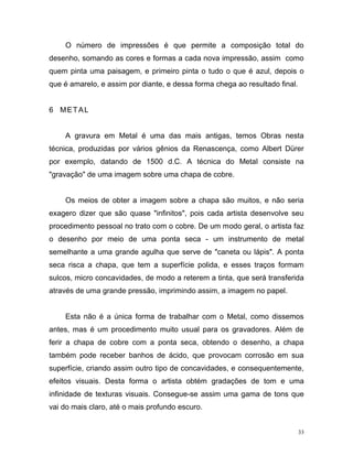 33
O número de impressões é que permite a composição total do
desenho, somando as cores e formas a cada nova impressão, assim como
quem pinta uma paisagem, e primeiro pinta o tudo o que é azul, depois o
que é amarelo, e assim por diante, e dessa forma chega ao resultado final.
6 METAL
A gravura em Metal é uma das mais antigas, temos Obras nesta
técnica, produzidas por vários gênios da Renascença, como Albert Dürer
por exemplo, datando de 1500 d.C. A técnica do Metal consiste na
"gravação" de uma imagem sobre uma chapa de cobre.
Os meios de obter a imagem sobre a chapa são muitos, e não seria
exagero dizer que são quase "infinitos", pois cada artista desenvolve seu
procedimento pessoal no trato com o cobre. De um modo geral, o artista faz
o desenho por meio de uma ponta seca - um instrumento de metal
semelhante a uma grande agulha que serve de "caneta ou lápis". A ponta
seca risca a chapa, que tem a superfície polida, e esses traços formam
sulcos, micro concavidades, de modo a reterem a tinta, que será transferida
através de uma grande pressão, imprimindo assim, a imagem no papel.
Esta não é a única forma de trabalhar com o Metal, como dissemos
antes, mas é um procedimento muito usual para os gravadores. Além de
ferir a chapa de cobre com a ponta seca, obtendo o desenho, a chapa
também pode receber banhos de ácido, que provocam corrosão em sua
superfície, criando assim outro tipo de concavidades, e consequentemente,
efeitos visuais. Desta forma o artista obtém gradações de tom e uma
infinidade de texturas visuais. Consegue-se assim uma gama de tons que
vai do mais claro, até o mais profundo escuro.
 