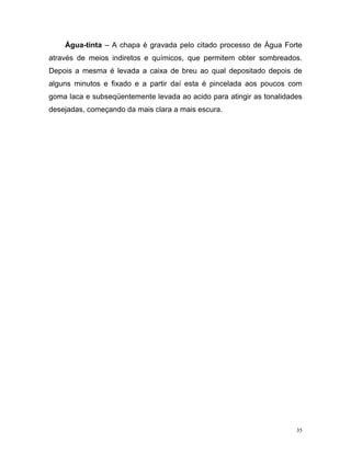 35
Água-tinta – A chapa é gravada pelo citado processo de Água Forte
através de meios indiretos e químicos, que permitem obter sombreados.
Depois a mesma é levada a caixa de breu ao qual depositado depois de
alguns minutos e fixado e a partir daí esta é pincelada aos poucos com
goma laca e subseqüentemente levada ao acido para atingir as tonalidades
desejadas, começando da mais clara a mais escura.
 
