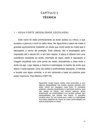 36
CAPÍTULO 3
TÉCNICA
1 – ÁGUA-FORTE (MODALIDADE ESCOLHIDA)
Este nome foi dado primitivamente ao ácido azótico ou nítrico, e que
sucedeu a gravura a buril ou talho doce. Na água-forte a placa de metal é
gravada quimicamente mediante um ácido que corrói parte do metal que é
descoberto o verniz de proteção. Este método não é empregado para
impressão até o século XV, e sim bem depois. A placa é coberta com uma
substância resistente ao ácido, chamada de base, nesta é repassado a
imagem escolhida com uma ponta de metal, descobrindo a área onde o
ácido irá agir. Logo depois a mesma é submergida no banho de ácido que
ataca o metal exposto. Uma vez obtida a profundidade desejada , é retirada
e lavada com água corrente, e ai sim removida a base da prancha para
poder imprimi-la. Para Martins (1987:72):
Água-forte revela traços roídos mais profundos e com
alguma desigualdade nas bordas quando gravado com
ácido nítrico em dosagem mais forte. O mordente
preferido, indicado atualmente é o percloreto de ferro, pois
não alarga os traços, não emana vapores, grava
lentamente, em profundidade e em sentido vertical, sem
desigualdades nas bordas dos traços. O gravador
iniciante deve Ter em mente que o valor e a intensidade
dos traços depende da menor ou maior profundidade nos
sulcos produzidos no metal.
 
