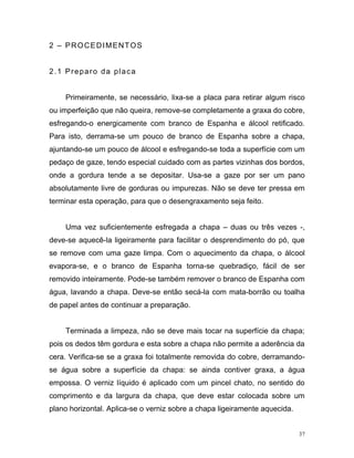 37
2 – PROCEDIMENTOS
2.1 Preparo da placa
Primeiramente, se necessário, lixa-se a placa para retirar algum risco
ou imperfeição que não queira, remove-se completamente a graxa do cobre,
esfregando-o energicamente com branco de Espanha e álcool retificado.
Para isto, derrama-se um pouco de branco de Espanha sobre a chapa,
ajuntando-se um pouco de álcool e esfregando-se toda a superfície com um
pedaço de gaze, tendo especial cuidado com as partes vizinhas dos bordos,
onde a gordura tende a se depositar. Usa-se a gaze por ser um pano
absolutamente livre de gorduras ou impurezas. Não se deve ter pressa em
terminar esta operação, para que o desengraxamento seja feito.
Uma vez suficientemente esfregada a chapa – duas ou três vezes -,
deve-se aquecê-la ligeiramente para facilitar o desprendimento do pó, que
se remove com uma gaze limpa. Com o aquecimento da chapa, o álcool
evapora-se, e o branco de Espanha torna-se quebradiço, fácil de ser
removido inteiramente. Pode-se também remover o branco de Espanha com
água, lavando a chapa. Deve-se então secá-la com mata-borrão ou toalha
de papel antes de continuar a preparação.
Terminada a limpeza, não se deve mais tocar na superfície da chapa;
pois os dedos têm gordura e esta sobre a chapa não permite a aderência da
cera. Verifica-se se a graxa foi totalmente removida do cobre, derramando-
se água sobre a superfície da chapa: se ainda contiver graxa, a água
empossa. O verniz líquido é aplicado com um pincel chato, no sentido do
comprimento e da largura da chapa, que deve estar colocada sobre um
plano horizontal. Aplica-se o verniz sobre a chapa ligeiramente aquecida.
 