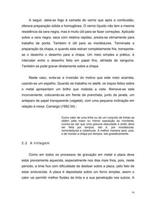 38
A seguir, ateia-se fogo à camada de verniz que após a combustão,
oferece preparação sólida e homogênea. O verniz líquido não tem a mesma
resistência da cera negra, mas é muito útil para se fazer correções. Aplicado
sobre a cera negra, seca com relativa rapidez, presta-se otimamente para
trabalho de ponta. Também é útil para as mordeduras. Terminada a
preparação da chapa, e quando esta estiver completamente fria, transporta-
se o desenho o desenho para a chapa. Um meio simples e prático, é
intercalar entre o desenho feito em papel fino, atintada de sanguina.
Também se pode gravar diretamente sobre a chapa.
Neste caso, evita-se a inversão do motivo que este meio acarreta,
usando-se um espelho. Quando se trabalha no ateliê, os traços feitos sobre
o metal apresentam um brilho que molesta a vista. Remove-se este
inconveniente, colocando-se em frente da prancheta, junto da janela, um
anteparo de papel transparente (vegetal), com uma pequena inclinação em
relação à mesa. Camargo (1992:34) :
Como valor de uma linha ou de um conjunto de linhas se
obtém pela maior ou menor exposição ao mordente,
conclui-se daí que uma gravura executada a ácido deve
ser feita por tempos, isto é, por mordeduras,
remordeduras e coberturas. A melhor maneira será, pois,
a de morder a chapa por tempos, isto gradativamente.
2.2 A tintagem
Como em todos os processos de gravação em metal a placa deve
estar previamente aquecida, especialmente nos dias mais frios, pois, neste
período, a tinta fica com dificuldade de deslizar sobre a placa, pelo fato de
estar endurecida. A placa é depositada sobre um forno simples, assim o
calor vai permitir melhor fluidez da tinta e a sua penetração nos sulcos. A
 
